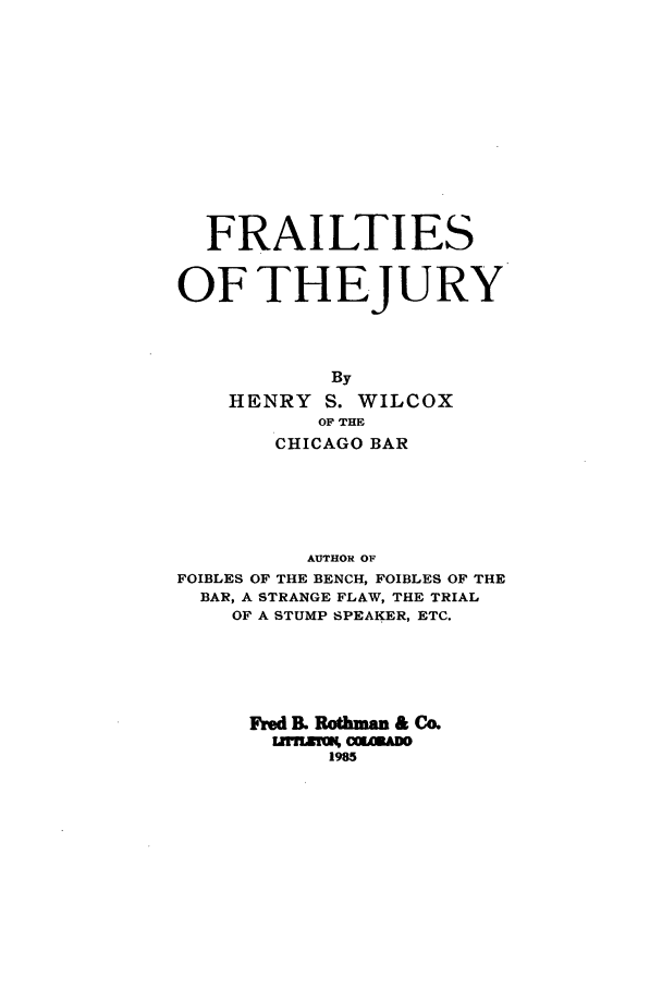 handle is hein.beal/zaef0001 and id is 1 raw text is: FRAILTIES
OFTHEJURY
By
HENRY S. WILCOX
OF THE
CHICAGO BAR

AUTHOR OF
FOIBLES OF THE BENCH, FOIBLES OF THE
BAR, A STRANGE FLAW, THE TRIAL
OF A STUMP SPEAKER, ETC.
Fred B. Pothman & Co.
iz   m c,19mmo
1985


