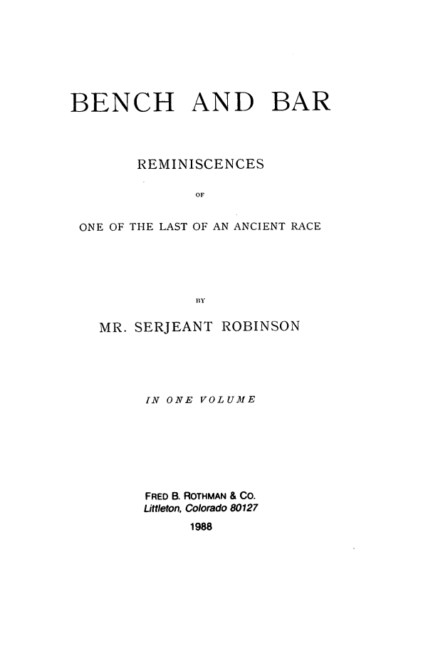 handle is hein.beal/zaev0001 and id is 1 raw text is: BENCH AND BAR
REMINISCENCES
OF
ONE OF THE LAST OF AN ANCIENT RACE
BY

MR. SERJEANT         ROBINSON
IN ONE VOLUME
FRED B. ROTHMAN & CO.
Littleton, Colorado 80127
1988


