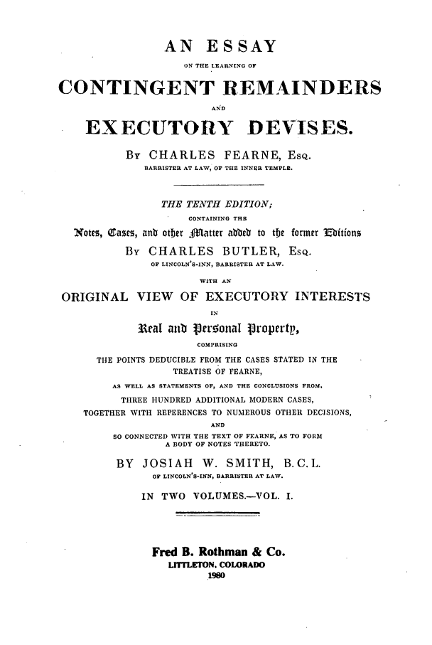 handle is hein.beal/zaew0001 and id is 1 raw text is: AN ESSAY
ON THE LEARNING OF
CONTINGENT REMAINDERS
AND
EXECUTORY DEVISES.
By CHARLES FEARNE, EsQ.
BARRISTER AT LAW, OF THE INNER TEMPLE.
THE TENTH EDITION;
CONTAINING THB
Notes, Q ascs, anb otber M.. atter abbeV to the former Ebitions
By CHARLES BUTLER, ESQ.
OF LINCOLN S-INN, BARRISTER AT LAW.
WITH AN
ORIGINAL VIEW OF EXECUTORY INTERESTS
IN
Wcal anub 13cronaI :ropertp,
COMPRISING
THE POINTS DEDUCIBLE FROM THE CASES STATED IN THE
TREATISE OF FEARNE,
AS WELL AS STATEMENTS OF, AND THE CONCLUSIONS FROM.
THREE HUNDRED ADDITIONAL MODERN CASES,
TOGETHER WITH REFERENCES TO NUMEROUS OTHER DECISIONS,
AND
SO CONNECTED WITH THE TEXT OF FEARNE, AS TO FORM
A BODY OF NOTES THERETO.
BY   JOSIAH       W. SMITH, B.C.L.
OF LINCOLN S-INN, BARRISTER AT LAW.
IN  TWO VOLUMES.-VOL. I.
Fred B. Rothman & Co.
LITTLETON. COLORADO
1980


