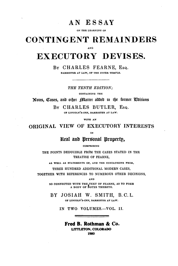 handle is hein.beal/zaew0002 and id is 1 raw text is: AN ESSAY
ON THE LEARNING OF
CONTINGENT REMAINDERS
AND
EXECUTORY DEVISES.
By CHARLES FEARNE, ESQ.
BARRISTER AT LAW, OF THE INNER TEMPLE.
THE TENTH EDITION;
CONTAINING THE
Notes, QDasrs, anb otber .:Otatter abbeb to the former E'bitions
By CHARLES BUTLER, ESQ.
OF LINCOLN'S-INN, BARRISTER AT LAW.
WITH AN
ORIGINAL VIEW OF EXECUTORY INTERESTS
IN
3tial aub peroonal propertp,
COMPRISING
THE POINTS DEDUCIBLE FROM THE CASES STATED IN THE
TREATISE OF FEARNE,
AS WELL AS STATEMENTS OF, AND THE CONCLUSIONS FROM,
THREE HUNDRED ADDITIONAL MODERN CASES,
TOGETHER WITH REFERENCES TO NUMEROUS OTHER DECISIONS,
AND
SO CONNECTED WITH THE TEXT OF FEARNE, AS TO FORM
A BODY OF NOTES THERETO.
BY   JOSIAH      W. SMITH, B.C.L.
OF LINCOLN'S-INN, BARRISTER AT LAW.
IN TWO VOLUMES.-VOL. II.
Fred B. Rothman & Co.
LITFLETON. COLORADO
1960


