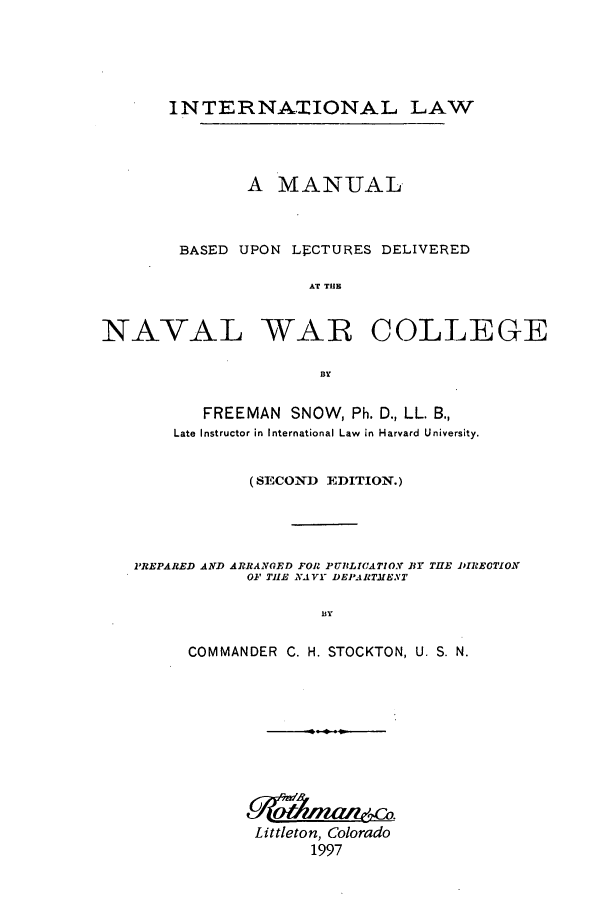 handle is hein.beal/zaex0001 and id is 1 raw text is: INTERNATIONAL LAW
A MANUAL
BASED UPON LECTURES DELIVERED
AT THE
NAVAL WAR COLLEGE
By
FREEMAN SNOW, Ph. D., LL. B.,
Late Instructor in International Law in Harvard University.
(SECON,) EDITION.)
PREPARED AND ARRANGED FOR PU71LI(ATIO.Y BY THE PIREOTION
OF TlE NAVY DEPARTMENT
BY
COMMANDER C. H. STOCKTON, U. S. N.

Littleton, Colorado
1997


