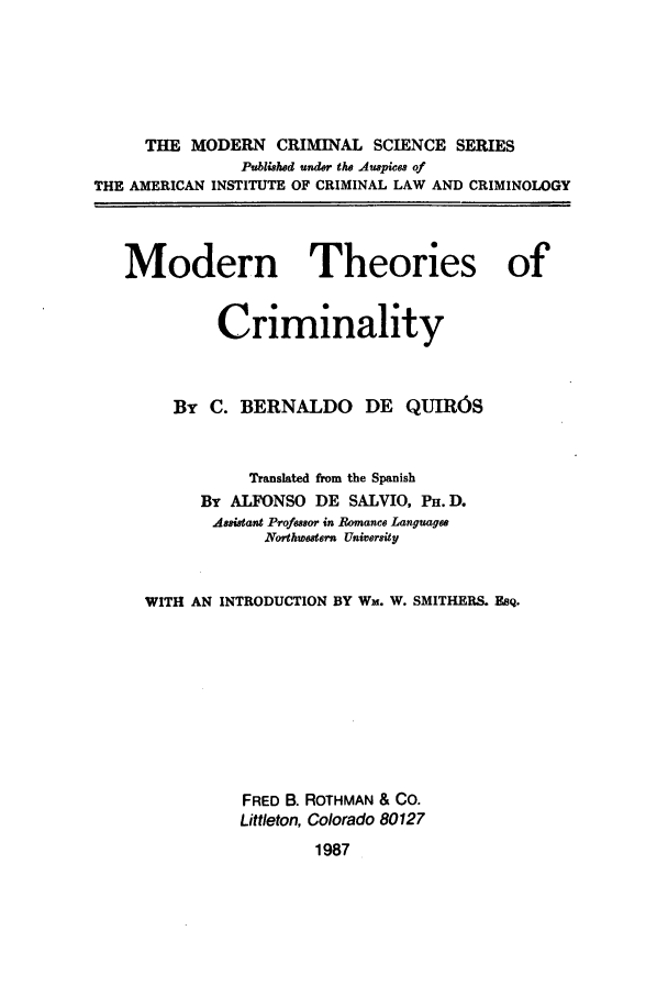 handle is hein.beal/zaez0001 and id is 1 raw text is: THE MODERN CRIMINAL SCIENCE SERIES
Published under the Auspices of
THE AMERICAN INSTITUTE OF CRIMINAL LAW AND CRIMINOLOGY
Modern Theories of
Criminality
By C. BERNALDO DE QUIR6S
Translated from the Spanish
By ALFONSO DE SALVIO, PH. D.
Assistant Professor in Romance Languagee
Northwestern University
WITH AN INTRODUCTION BY Wm. W. SMITHERS. EsQ.
FRED B. ROTHMAN & CO.
Littleton, Colorado 80127
1987


