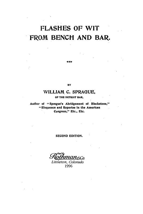 handle is hein.beal/zafg0001 and id is 1 raw text is: FLASHES OF WIT
FROM BENCH AND BAR.
BY
WILLIAM C. SPRAGUE,
OP THE DETROIT BAR.
Author of -Sprague's Abridgement of. Blackstone,
,Eloquence and Repartee In the American
Congress, Etc., Etc.
SECOND EDITION.
Littleton, Colorado
1996


