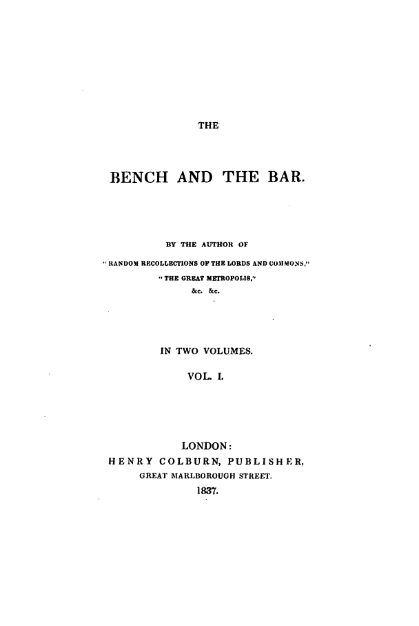 handle is hein.beal/zafp0001 and id is 1 raw text is: THE

BENCH AND THE BAR.
BY THE AUTHOR OF
RANDOM RECOLLECTIONS OF THE LORDS AND COMMONS.
THE GREAT METROPOLIS,
&c. &c.
IN TWO VOLUMES.
VOL. I.
LONDON:
HENRY COLBURN, PUBLISHER,
GREAT MARLBOROUGH STREET.
1837.


