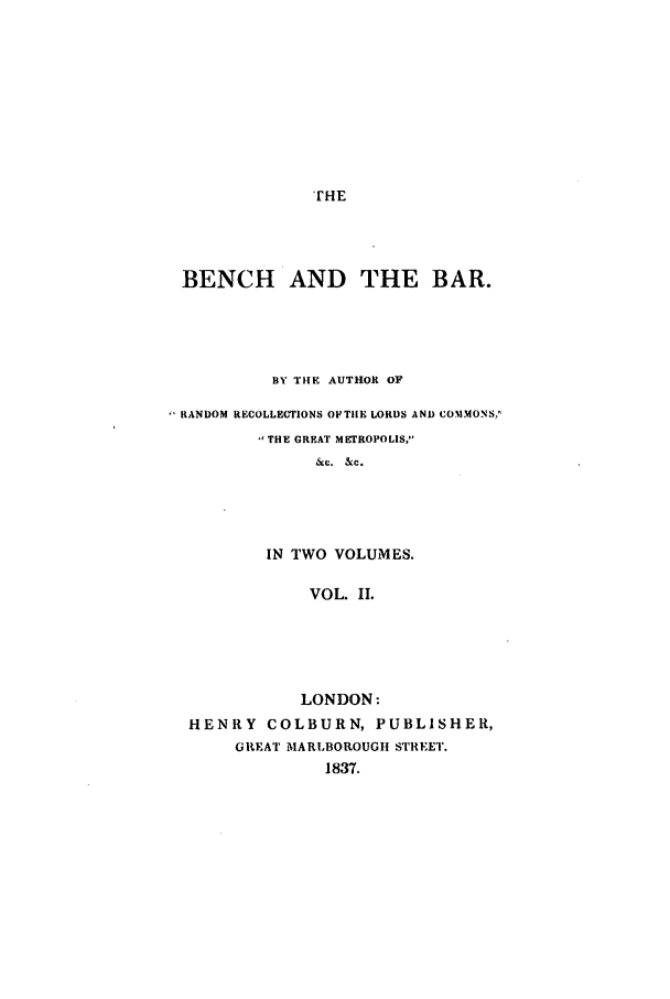 handle is hein.beal/zafp0002 and id is 1 raw text is: THE

BENCH AND THE BAR.
BY THE AUTHOR OF
RANDOM RECOLLECTIONS OFTILE LORDS AND COMMONS.';
THE GREAT METROPOLIS,
&c. &c.
IN TWO VOLUMES.
VOL. II.

LONDON:
HENRY COLBURN, PUBLISHER,
GREAT MARLBOROUGH STREET.
1837.


