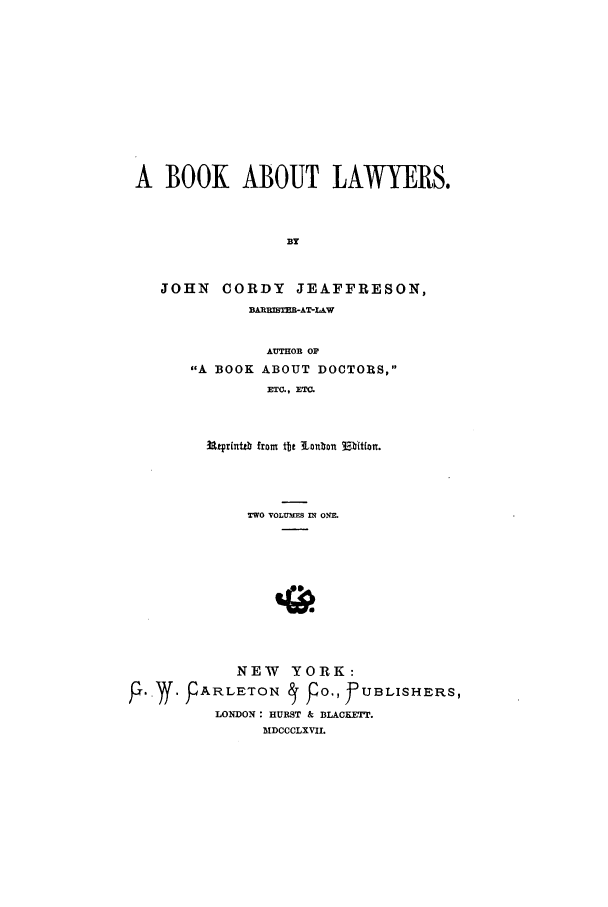 handle is hein.beal/zafy0001 and id is 1 raw text is: A BOOK ABOUT LAWYERS.
B3Y
JOHN CORDY JEAFFRESON,
BARRMSTERAT-LAW
AUTHOR OF
A BOOK ABOUT DOCTORS,
ETC., ETC.
3a±prittb fromt tt tlaiton 3:,bltfon.
TWO VOLUMES IN ONE.
NEW   YORK:
P. Y. FARLETON   p 0., f UBLISHERS,
LONDON: HURST & BLACKETT.
MDCCCLXVIL


