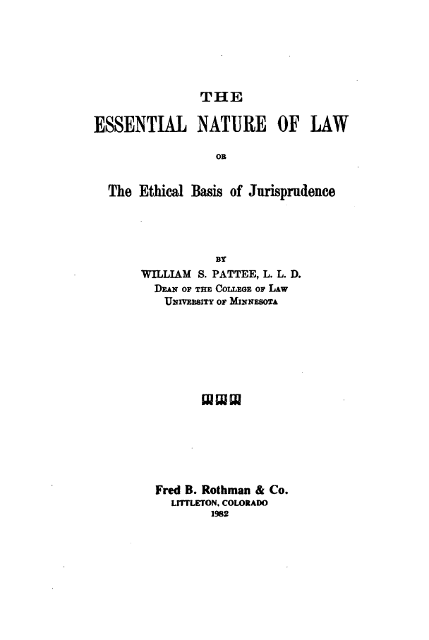 handle is hein.beal/zagb0001 and id is 1 raw text is: THE

ESSENTIAL NATURE OF LAW
Oi
The Ethical Basis of Jurisprudence

BY
WILLIAM S. PATTEE, L. L. D.
DEAN OF THE COLLEGE OF LAw
UNIVERSITY OF MINNESOTA
Fred B. Rothman & Co.
LrF LETON. COLORADO
1982


