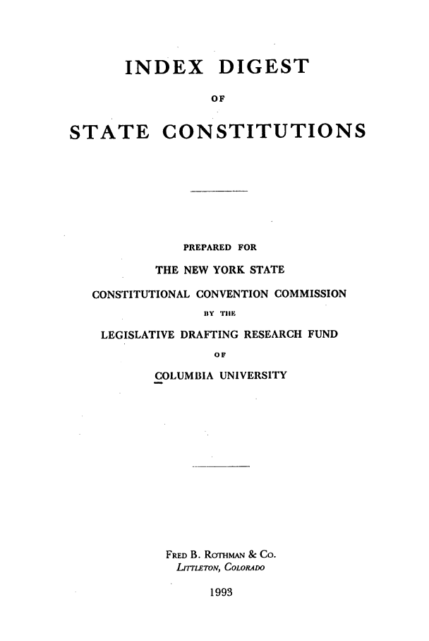 handle is hein.beal/zagh0001 and id is 1 raw text is: INDEX DIGEST
OF
STATE CONSTITUTIONS
PREPARED FOR
THE NEW YORK STATE
CONSTITUTIONAL CONVENTION COMMISSION
BY THE
LEGISLATIVE DRAFTING RESEARCH FUND
OF
COLUMBIA UNIVERSITY
FRED B. RormAN & Co.
IJrruLToN, COLORADO
1993


