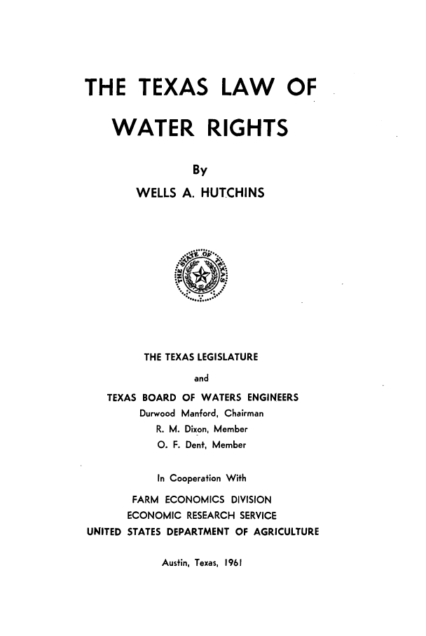 handle is hein.beal/zagw0001 and id is 1 raw text is: THE TEXAS LAW    OF
WATER RIGHTS
By
WELLS A. HUTCHINS

THE TEXAS LEGISLATURE
and
TEXAS BOARD OF WATERS ENGINEERS
Durwood Manford, Chairman
R. M. Dixon, Member
0. F. Dent, Member
In Cooperation With
FARM ECONOMICS DIVISION
ECONOMIC RESEARCH SERVICE
UNITED STATES DEPARTMENT OF AGRICULTURE

Austin, Texas, 1961


