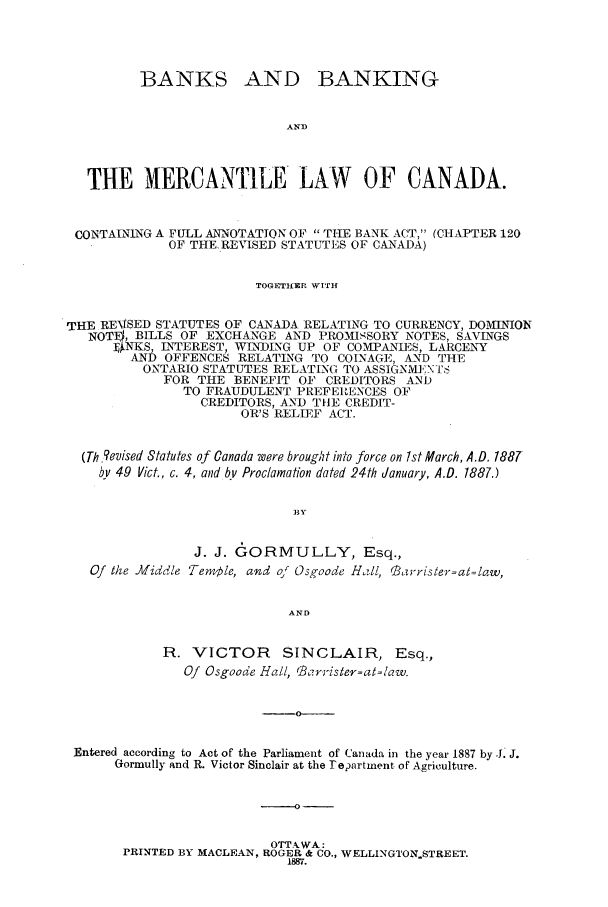 handle is hein.beal/zagx0001 and id is 1 raw text is: BANKS

AND BANKING

AN])

THE MERCANTILE LAW OF CANADA.
CONTALNLNG A FULL ANNOTATION OF  THE BANK A(T, (CHAPTER 120
OF THE.REVISED STATUTES OF CANADA)
TOGETHER WITH
THE REVISED STATUTES OF CANADA RELATING TO CURRENCY, DOMINION
NOT] , BILLS OF EXCHANGE AND PROMISSORY NOTES, SAVINGS
]*NKS, INTEREST, WINDING UP OF COMPANIES, LARCENY
AND OFFENCES RELATING TO COINAGE, AND THE
ONTARIO STATUTES RELATLNG TO ASSIGNME'N-I'S
FOR THE BENEFIT 0' CREDITORS ANI)
TO FRAUDULENT PREFERENCES OF
CREDITORS, AND TIE CREDIT-
OR'S RELIEF ACT.
(Th 'evised Statutes of Canada were brought into force on 1st March, A.D. 1887
kw 49 Vict., c. 4, and by Proclamation dated 24th January, A.D. 1887.)
BY
J. J. GORMULLY, Esq.,
Of the JMiddle Tem,,le, and of Osgoode Hill, Barrister=at=law,
AND
R. VICTOR SINCLAIR, Esq.,
Of Osgoode Hall, Brorrister=at=aw.
0-
Entered according to Act of the Parliament of Canada in the year 1887 by J. J.
Gormully and R. Victor Sinclair at the redartment of Agriculture.

-0

OTT.-kWA:
PRINTED BY MACLEAN, ROGER & CO., WELLINGTON.STREET.
1887.


