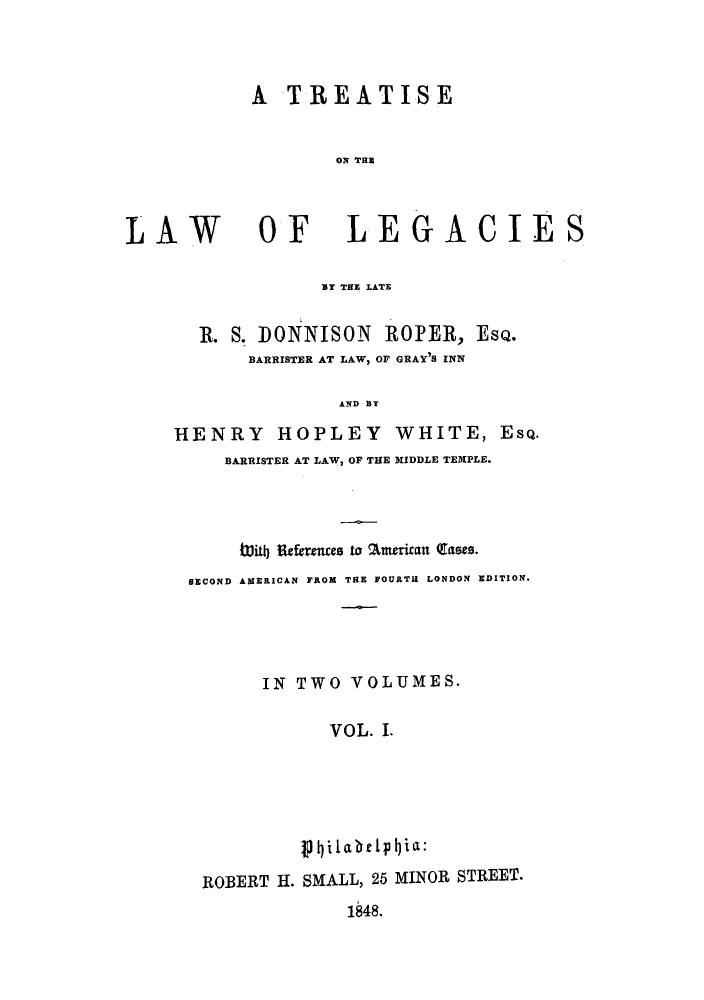 handle is hein.beal/zagy0001 and id is 1 raw text is: A TREATISE
ON TE

LAW

OF LEGACIES

BY THE LATE
R. S. DONNISON ROPER, EsQ.
BARRISTER AT LAW, OF GRAY'S INN
AND BY
HENRY HOPLEY WHITE, EsQ.
BARRISTER AT LAW, OF THE MIDDLE TEMPLE.
W1lith1 References to %merican (Eases.
SECOND AMERICAN FROM TRE FOURTH LONDON EDITION.
IN TWO VOLUMES.
VOL. I.
ROBERT H. SMALL, 25 MINOR STREET.
1848.



