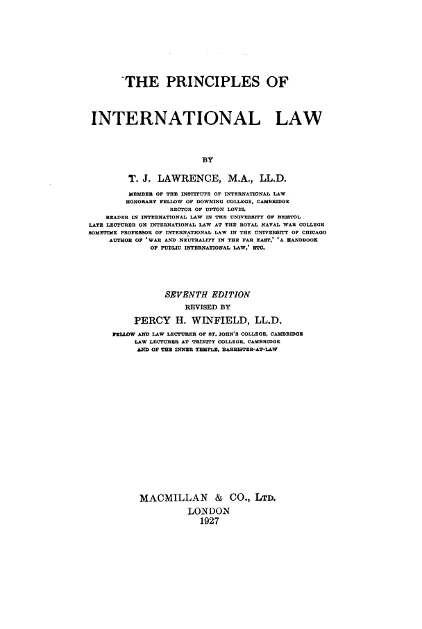 handle is hein.beal/zahd0001 and id is 1 raw text is: THE PRINCIPLES OF
INTERNATIONAL LAW
BY
T. J. LAWRENCE, M.A., LL.D.
MEMBER OF THE INSTITUTE OF INTERNATIONAL LAW
HONORARY FELLOW OF DOWNING COLLEGE, CAMBRIDGE
RECTOR OF UPTON LOVEL
READER IN INTERNATIONAL LAW IN THE UNIVERSITY OF BRISTOL
LATE LECTURER ON INTERNATIONAL LAW AT THE ROYAL NAVAL WAR COLLEGE
SOMETIME PROFESSOR OF INTERNATIONAL LAW IN THE UNIVERSITY OF CHICAGO
AUTHOR OF 'WAR AND NEUTRALITY IN THE FAR EAST,& 'A HANDBOOK
OF PUBLIC INTERNATIONAL LAW,' ETC.
SEVENTH EDITION
REVISED BY
PERCY H. WINFIELD, LL.D.
FELLOW AND LAW LECTURER OF ST. JOHN'S COLLEGE, CAMBRIDGE
LAW LECTURER AT TRINITY COLLEGE, CAMBRIDGE
AND OF THE INNER TEMPLE, BARRISTER-AT-LAW
MACMILLAN & CO., LTD.
LONDON
1927


