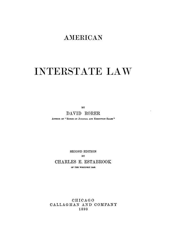 handle is hein.beal/zahq0001 and id is 1 raw text is: AMERICAN
INTERSTATE LAW
BY
DAVID RORER
AUmoR or ROEE ON JUDICIAL AND EXECUTION SALES

SECOND EDITION
BY
CHARLES E. ESTABROOK
OF THE WISCONSIN BAR
CHICAGO
CALLAGHAN AND COMPANY
1893


