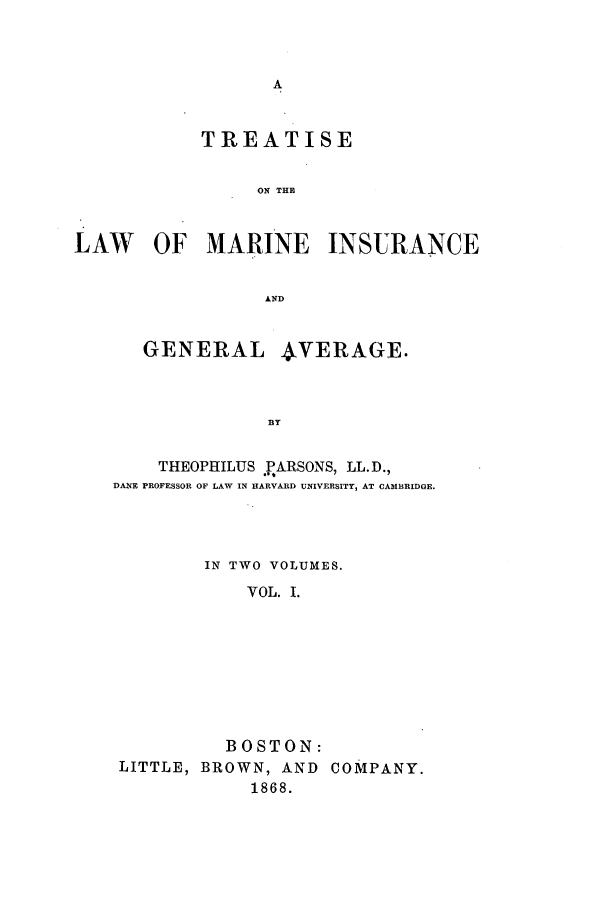 handle is hein.beal/zahx0001 and id is 1 raw text is: TREATISE
ON THE
LAW OF MARINE INSURANCE
AND
GENERAL      4VERAGE.
B3Y
THEOPHILUS PARSONS, LL.D.,
DANE PROFESSOR OF LAW IN HARVARD UNIVERSITY, AT CAMBRIDGE.

IN TWO VOLUMES.
VOL. I.
BOSTON:
LITTLE, BROWN, AND COMPANY.
1868.


