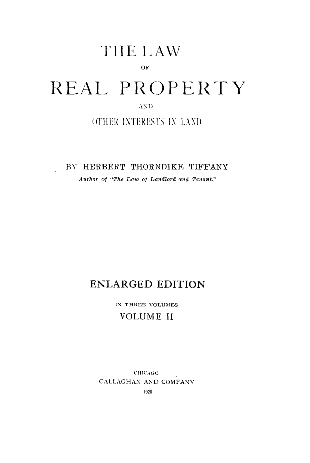 handle is hein.beal/zaid0002 and id is 1 raw text is: THE LAW
OF
REAL PROPERTY
ANI)
O)THER INTIRE  I lSTS IN LAND
BY HERBERT THORNDIKE TIFFANY
Author o The Law of Landlord and Tenant.
ENLARGED EDITION
IN THREE VOLUMES
VOLUME II
CIIC AGO
CALLAGHAN AND COMPANY
1920


