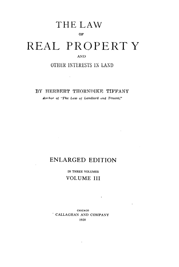 handle is hein.beal/zaid0003 and id is 1 raw text is: THE LAW
OF
REAL PRO-PERT Y
AND
OTHER INTERESTS IN LAND
BY HERBERT THORNDIKE TIFFANY
Avlhor of The Law ol Landlord and Tenant.
ENLARGED EDITION
IN THREE VOLUMES
VOLUME III
CHICAGO
CALLAGHAN AND COMPANY
1920


