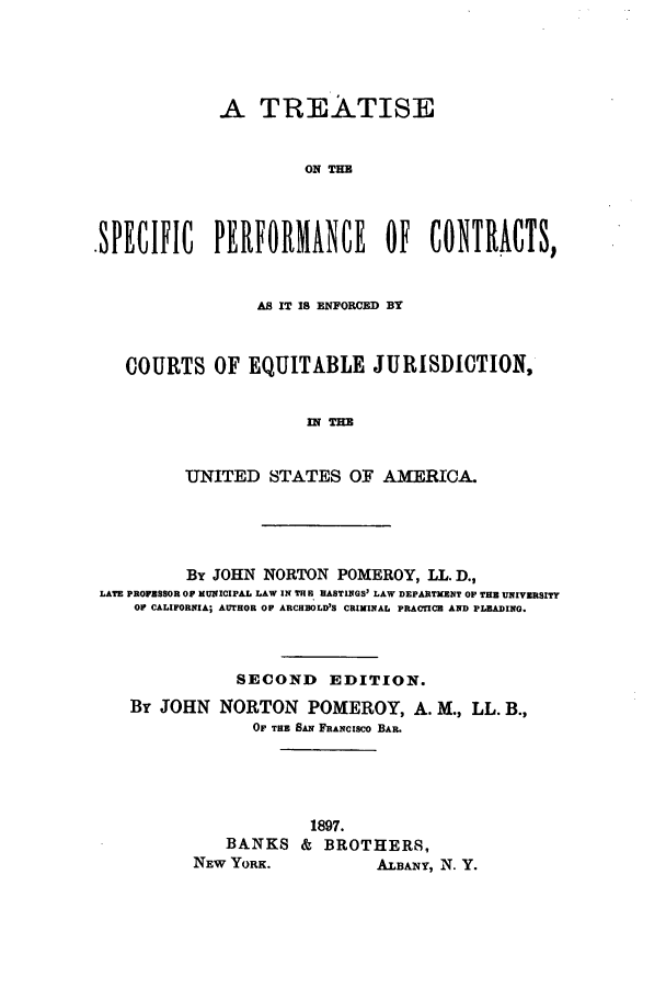 handle is hein.beal/zaie0001 and id is 1 raw text is: A TREATISE
ON TE
-SPECIFIC PERFORMANCE OF CONTRACTS,
AS IT IS ENFORCED BY
COURTS OF EQUITABLE JURISDICTION,
UT   TAE
UNITED STATES OF AMERICA.

Br JOHN NORTON POMEROY, LL. D.,
LATE PROPFSSOR OF MUNICIPAL LAW IN THE HASTINGS' LAW DEPARTMENT OP THE UNIVERSITY
OP CALIFORNIA; AUTHOR OP ARCHBOLD'S CRIMINAL PRACTICE AND PLEADING.
SECOND EDITION.
By JOHN NORTON POMEROY, A. M., LL. B.,
Or TasE SnFRANCISCO BAR.
1897.
BANKS & BROTHERS,
NEW YORK.                    ALBANY, N. Y.



