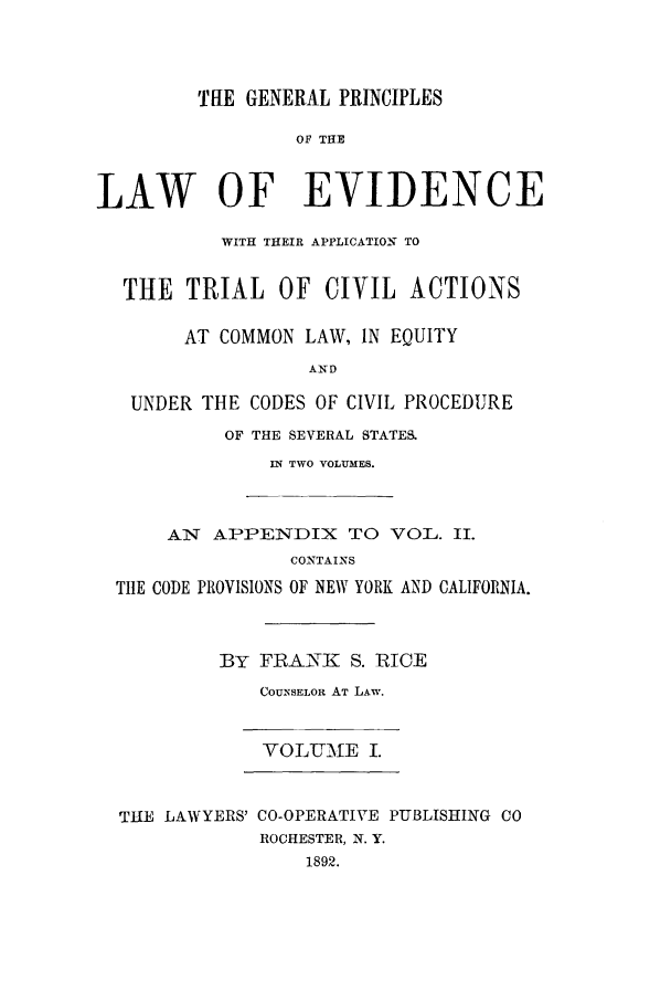 handle is hein.beal/zair0001 and id is 1 raw text is: THE GENERAL PRINCIPLES
OF THE
LAW OF EVIDENCE
WITH THEIR APPLICATION TO
THE TRIAL OF CIVIL ACTIONS
AT COMMON LAW, IN EQUITY
AND
UNDER THE CODES OF CIVIL PROCEDURE
OF THE SEVERAL STATES.
IN TWO VOLUMES.
AN APPENDIX TO VOL. II.
CONTAINS
TIlE CODE PROVISIONS OF NEW YORK AND CALIFORNIA.
BY FRANK S. RICE
COUNSELOR AT LAW.
VOLUME I.
THE LAWYERS' CO-OPERATIVE PUBLISHING CO
ROCHESTER, N. Y.
1892.


