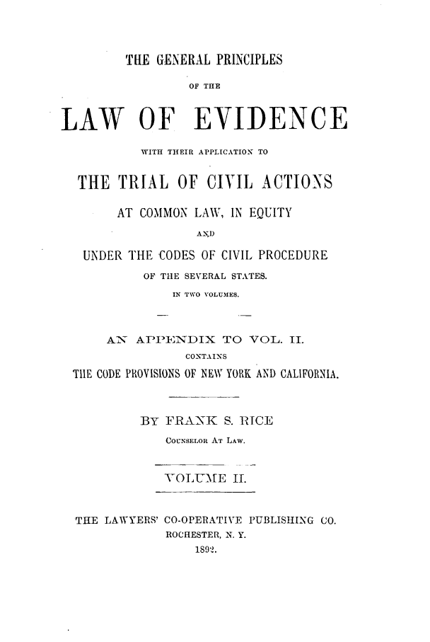 handle is hein.beal/zair0002 and id is 1 raw text is: ThE GENERAL PRINCIPLES
OF THE
LAW OF EVIDENCE
WITH THEIR APPLICATION TO
THE TRIAL OF CIVIL ACTIONS
AT COMMON LAW, IN EQUITY
AND
UNDER THE CODES OF CIVIL PROCEDURE
OF THE SEVERAL STATES.
IN TWO VOLUMES.

A_ APPINDIX TO VOL. II.
CONTAINS
TIlE CODE PROVISIONS OF NEW YORK AND CALIFORNIA.
BY F]RAN-K S. RICE
COUNSELOR AT LAW.
VOLUMAE I.
THE LAWYERS' CO-OPERATIVE PUBLISHING CO.
ROCHESTER, N. Y.
18912.



