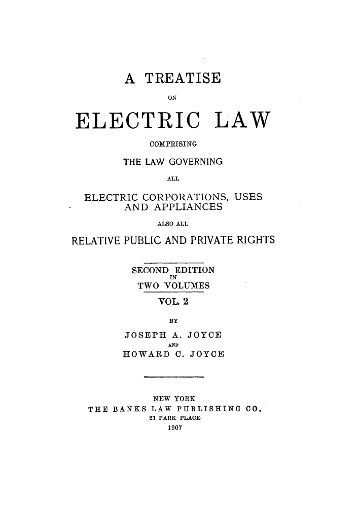 handle is hein.beal/zaje0002 and id is 1 raw text is: A TREATISE
ON
ELECTRIC LAW

COMPRISING
THE LAW GOVERNING
ALL

ELECTRIC CORPORATIONS,
AND APPLIANCES

USES

ALSO ALL

RELATIVE PUBLIC AND PRIVATE RIGHTS
SECOND EDITION
IN
TWO VOLUMES
VOL. 2
BY
JOSEPH A. JOYCE
AND
HOWARD C. JOYCE
NEW YORK
THE BANKS LAW PUBLISHING CO.
23 PARK PLACE
1907


