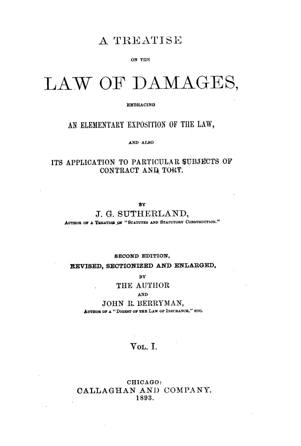 handle is hein.beal/zajs0001 and id is 1 raw text is: A TREATISE
ON THE~
LAW OF DAMAGES,
EMBRACING
AN ELEMENTARY EXPOSITION OF THE LAW,
AND AISO
ITS APPLICATION TO PARTICULAR SUBJECTS OF
CONTRACT ANIk TORT.

J. G. SUTHERLAND,
AUTHOR OF A TREATIS ,QN STATUTES AND STATUTORY CONSTRUCTION.
SECOND EDITION,
REVISED, SECTIONIZED AND ENLARGED,
BY
THE AUTHOR
AND
JOHN R. BERRYMAN,
Aeron OF A DIGEST OF TEE LAw or INSvURANCE, ETC.
VOL. 1.
CHICAGO:
CALLAGHAN AND COMPANY.
1893.


