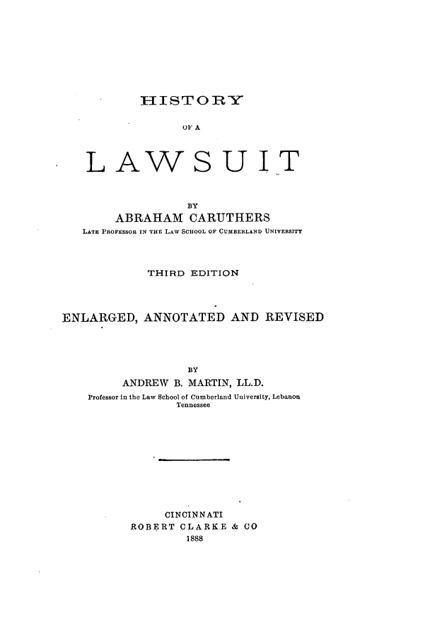 handle is hein.beal/zaka0001 and id is 1 raw text is: IIISTORY
OF A
LAWSUIT
BY
ABRAHAM CARUTHERS
LATE PROFESSOR IN THE LAW SCHoOL OF CUMBERLAND UNIVERSITY
THIRD EDITION
ENLARGED, ANNOTATED AND REVISED
BY
ANDREW B. MARTIN, LL.D.
Professor in the Law School of Cumberland University, Lebanon
Tennessee
CINCINNATI
ROBERT CLARKE & CO
1888


