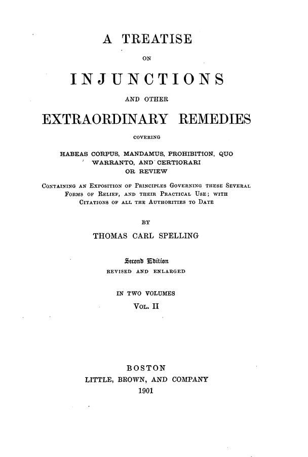 handle is hein.beal/zakb0002 and id is 1 raw text is: A TREATISE
ON
INJ UN CT IO NS

AND OTHER
EXTRAORDINARY REMEDIES
COVERING
HABEAS CORPUS, MANDAMUS, PROHIBITION, QUO
WARRANTO, AND CERTIORARI
OR REVIEW
CONTAINING AN EXPOSITION OF PRINCIPLES GOVERNING THESE SEVERAL
FoRms OF RELIEF, AND THEIR PRACTICAL USE; WITH
CITATIONS OF ALL THE AUTHORITIES TO DATE
BY
THOMAS CARL SPELLING

Zeconb Ebition
REVISED AND ENLARGED
IN TWO VOLUMES
VOL. II
BOSTON
LITTLE, BROWN, AND COMPANY
1901


