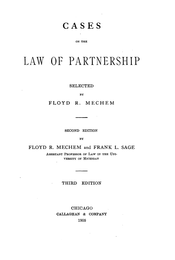 handle is hein.beal/zakf0001 and id is 1 raw text is: 




            CASES


                ON THE




LAW OF PARTNERSHIP


       SELECTED

          BY

FLOYD R. MECHEM


           SECOND EDITION

                BY

FLOYD R. MECHEM and FRANK L. SAGE
      ASSISTANT PROFESSOR OF LAW IN THE UNI-
           VERSITY OF MICHIGAN


  THIRD EDITION





     CHICAGO
CALLAGHAN & COMPANY
       1905


