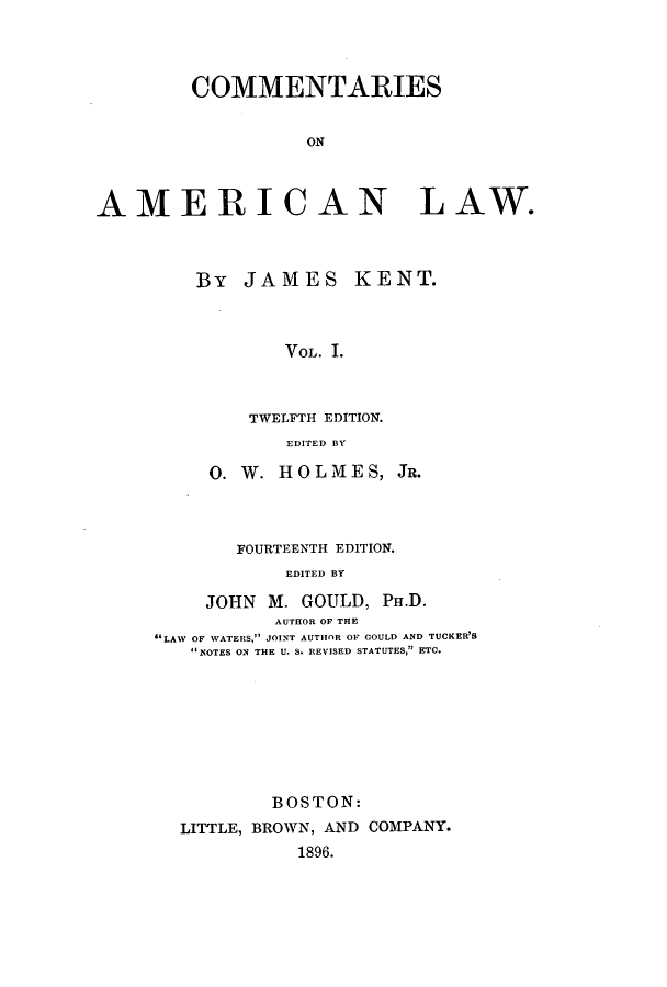 handle is hein.beal/zakk0001 and id is 1 raw text is: COMMENTARIES
ON
AMERICAN LAW.

By JAMES

KENT.

VOL. I.

TWELFTH EDITION.
EDITED BY
0. W. HOLMES,
FOURTEENTH EDITION.
EDITED BY

JR.

JOHN M. GOULD, PH.D.
AUTHOR OF THE
'LAW OF WATERS, jODINT AUTHOR OF COULD AND TUCKER'S
NOTES ON THE U. S. REVISED STATUTES, ETC.
BOSTON:
LITTLE, BROWN, AND COMPANY.
1896.



