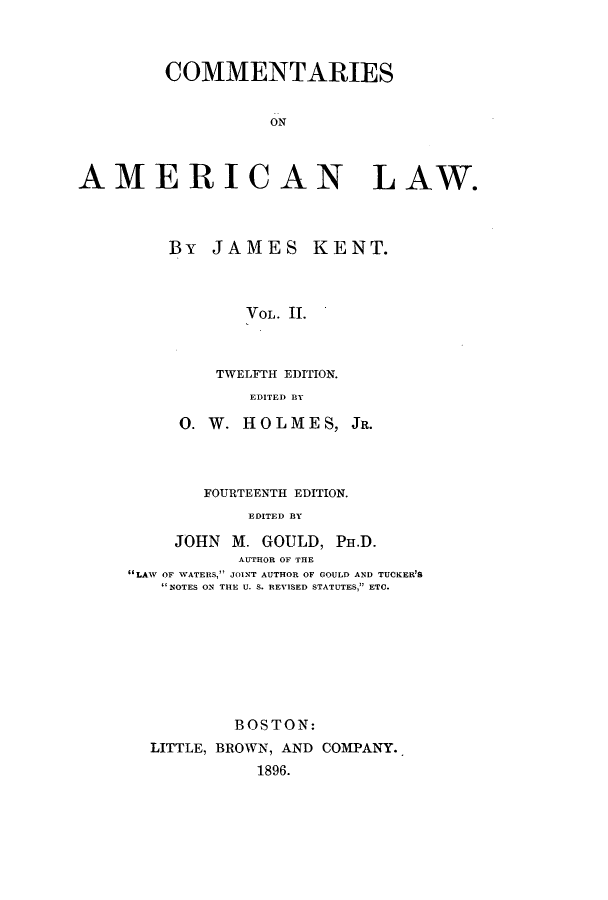 handle is hein.beal/zakk0002 and id is 1 raw text is: COMMENTARIES
ON
AMERICAN LAW.

By JAMES KENT.
VOL. II.
TWELFTH EDITION.
EDITED BY

0. W. HOLMES, JR.
FOURTEE NTH EDITION.
EDITED BY
JOHN M. GOULD, PH.D.
AUTHOR OF THE
LAW OF WATERS, JOINT AUTHOR OF GOULD AND TUCKER'S
NOTES ON THE U. S. REVISED STATUTES, ETC.
BOSTON:
LITTLE, BROWN, AND COMPANY.,
1896.


