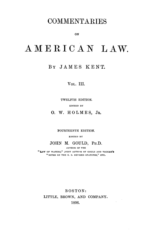 handle is hein.beal/zakk0003 and id is 1 raw text is: COMMENTARIES
ON
AMERICAN LAW.

By JAMES KENT.
VOL. 111.
TWELFTH EDITION.
EDITED BY

0. W. HOLMES,

JR.

FOURTEENTH EDITION.
EDITED BY
JOHN M. GOULD, PH.D.
AUTHEOR OF THE
LAW OF WATERS, JOINT AUTHOR OF GOULD AND TUCKER'S
NOTES ON4 THE U. S. REVISED STATUTES, ETC.

BOSTON:
LITTLE, BROWN, AND COMPANY.
1896.



