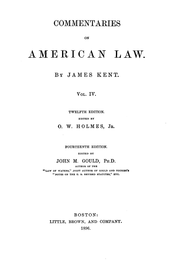 handle is hein.beal/zakk0004 and id is 1 raw text is: COMMENTARIES
ON
AMERICAN LAW.

By JAMES

KENT.

VOL. IV.

TWELFTH EDITION.
EDITED BY
0. W. HOLMES, JR.

FOURTEENTH EDITION.
EDITED BY
JOHN M. GOULD, PH.D.
AUTHOR OF THE
LWOF WATERS, JOINT AUTHOR OF GOULD AND TUCKER'S
NOTES ON THE U. S. REVISED STATUTES, ETC.

BOSTON:
LITTLE, BROWN, AND COMPANY.
1896.


