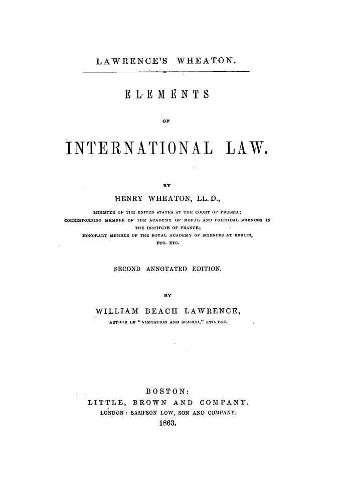 handle is hein.beal/zakn0001 and id is 1 raw text is: LAWRENCE'S WHEATON.
ELEMENTS
OF
INTERNATIONAL LAW.
BY
HENRY WHEATON, LL. D.,
MINISTER OF THE UNITED STATES AT THE COURT OF PRUSSIA;
CORRESPONDING MlEMBER OF THE ACADEMY OF MORAL AND POLITICAL SCIENCES IN
THE INSTITUTE OF FRANCE;
HONORARY MEMBER OF THE ROYAL ACADEMY OF SCIENCES AT BERLIN,
ETC. ETC.
SECOND ANNOTATED EDITION.
BY
WILLIAM BEACH LAWRENCE,
AUTHOR OF VISITATION AND SEARCH, ETC. ETC.

BOSTON:
LITTLE, BROWN AND COMPANY.
LONDON: SAMPSON LOW, SON AND COMPANY.
1863.


