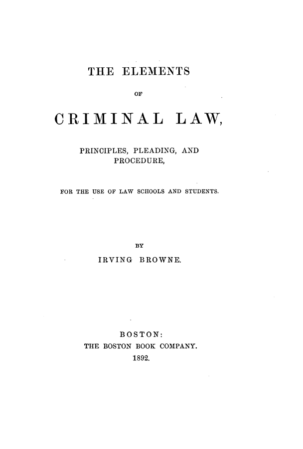 handle is hein.beal/zakz0001 and id is 1 raw text is: THE ELEMENTS
OF
CRIMINAL LAW,
PRINCIPLES, PLEADING, AND
PROCEDURE,
FOR THE USE OF LAW SCHOOLS AND STUDENTS.
BY
IRVING BROWNE.

BOSTON:
THE BOSTON BOOK COMPANY.
1892.


