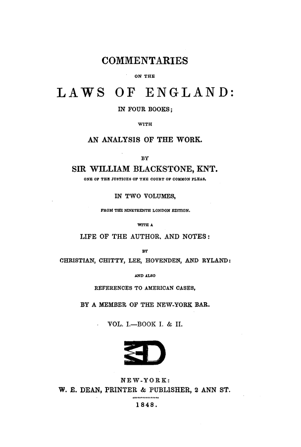 handle is hein.beal/zald0001 and id is 1 raw text is: COMMENTARIES
ON THE
LAWS OF ENGLAND:
IN FOUR BOOKS;
WITH
AN ANALYSIS OF THE WORK.
BY
SIR WILLIAM BLACKSTONE, KNT.
ONE OF THEJUSTICES OF THE COURT OP COMMON PLEAS.
IN TWO VOLUMES,
PROM THE NINETEENTH LONDON EDITION.
WITH A
LIFE OF THE AUTHOR, AND NOTES:
BY
CHRISTIAN, CHITTY, LEE, HOVENDEN, AND RYLAND:
AND ALSO
REFERENCES TO AMERICAN CASES,
BY A MEMBER OF THE NEW-YORK BAR.
VOL. I.-BOOK I. & II.
NEW-YORK:
W. E. DEAN, PRINTER & PUBLISHER, 2 ANN ST.
1848.


