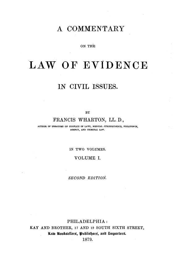 handle is hein.beal/zale0001 and id is 1 raw text is: A COMMENTARY
ON THE
LAW OF EVIDENCE
IN CIVIL ISSUES.
BY
FRANCIS WHARTON, LL. D.,
AUTHOR OF TREATISES ON CONFLICT OF LAWS, MEDICAL JURISPRUDENCE, NEGLIGENCE,
AGINCY, AND CRIMINAL LAW.

IN TWO VOLUMES.
VOLUME I.
SECOND EDITION,
PHILADELPHIA:
KAY AND BROTHER, 17 AND 19 SOUTH SIXTH STREET,
. Eata Mootelled, publilberO, ant imparters.
1879.


