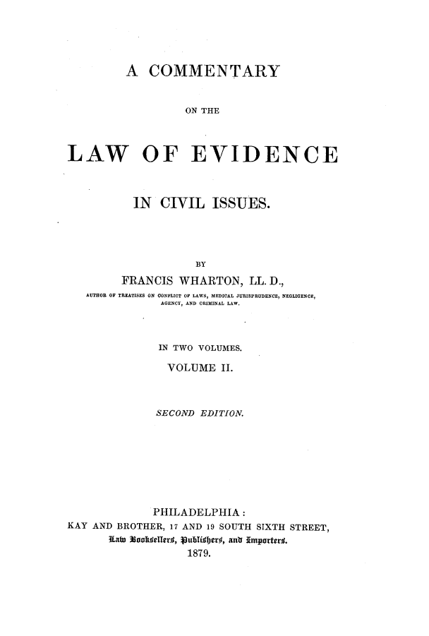 handle is hein.beal/zale0002 and id is 1 raw text is: A COMMENTARY
ON THE
LAW OF EVIDENCE
IN CIVIL ISSUES.
BY
FRANCIS WHARTON, LL. D.,
AUTHOR OF TREATISES ON CONFLICT OF LAWS, MEDICAL JURISPRUDENCE, NEGLIGENCE,
AGENCY, AND CRIMINAL LAW.

IN TWO VOLUMES.
VOLUME II.
SECOND EDITION.
PHILADELPHIA:
KAY AND BROTHER, 17 AND 19 SOUTH SIXTH STREET,
Iatu 33oolielledg, publidber#, antr Importery.
1879.


