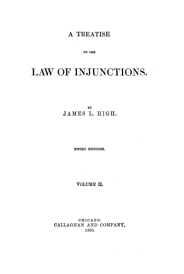handle is hein.beal/zaln0002 and id is 1 raw text is: A TREATISE
ON TI
LAW OF INJUNCTIONS.

JAMES

HY
L. HIGH.

THIRD EDITION.
VOLUME II.
CHICAGO:
CALLAGHAN AND COMPANY,
1890.


