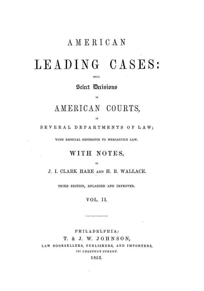 handle is hein.beal/zalt0002 and id is 1 raw text is: AME RICAN

LEADING CASES:
BEING
Zclcct mccisions
AMERICAN        COURTS,
SEVERAL DEPARTMENTS OF LAW;
WITH ESPECIAL REFERENCE TO MERCANTILE LAW.
WITH    NOTES,
1BY
J. I. CLARK HARE AND H. B. WALLACE.
THIRD EDITION, ENLARGED AND IMPROVED.
VOL. II.

PHILADELPHIA.:
T. & J. W. JOHNSON,
LAW BOOKSELLERS, PUBLISHERS, AND IMPORTERS,
197 CHESTNUT STREET.
1852.


