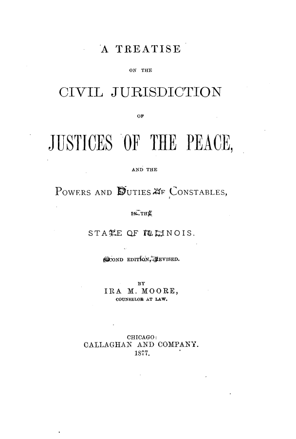 handle is hein.beal/zamb0001 and id is 1 raw text is: A TREATISE
ON THE
CIVIL JURISDICTION
OF
JUSTICES OF THE PEACE,
AND THE
POWERS AND DUTIES ,F CONSTABLES,
19-TE~g

STA    .E QF MT ] NOIS .
OOOND EDITO,-EVISED.
BY
IRA M. MOORE,
COUNSELOR AT LAW.
CHICAGO:
CALLAGHAN AND COMPANY.
1877.


