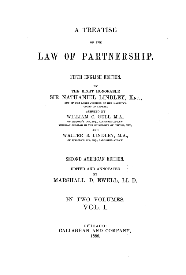 handle is hein.beal/zamd0001 and id is 1 raw text is: A TREATISE
ON TME
LAW OF PARTNERSHIP.
FIFTH ENGLISH EDITION.
BY
THE RIGHT HONORABLE
SIR NATHANIEL LINDLEY, KNT.,
ONE OF THE LORDS JUSTICES OF HER MAJESTY'S
COURT OF APPEAL;
ASSISTED BY
WILLIAM C. GULL, M.A.,
OF LINCOLN's INN, ESq., BARRISTER-AT-LAW,
VINERIAN SCHOLAR IN THE UNIVERSITY OF OXFORD, 188,
AND
WALTER B. LINDLEY, M.A.,
OF LINCOLN'S INN, ESQ., BARRISTER-AT-LAW.
SECOND AMERICAN EDITION.
EDITED AND ANNOTATED
BY
MARSHALL D. EWELL, LL. D.
IN TWO VOLUMES.
VOL. I.
CHICAGO:
CALLAGHAN AND COMPANY,
1888.


