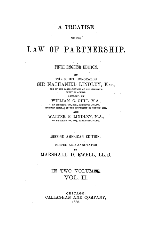 handle is hein.beal/zamd0002 and id is 1 raw text is: A TREATISE
ON THM
LAW OF PARTNERSHIP.
FIFTH ENGLISH EDITION.
BY
TIIE RIGHT HONORABLE
SIR NATHANIEL LINDLEY, KNT.,
ONE OF THE LORDS JUSTICES OF HER KAJESTY'S
COURT OF APPEAL;
ASSISTED BY
WILLIAM C. GULL, M.A.,
* OF LINCOLN'S INN, ESQ., BARRISTER-AT-LAW,
VINERIAN. SCHOLAR IN THE UNIVERSITY OF OXFORD, 188
AND
WALTER B. LINDLEY, M.A.,
OF LINCOLN'S INN, ESQ., BARRISTElb-AT-LAW.
-SECOND AMERICAN EDITION.
EDITED AND ANNOTATED
BY
MARSHALL D. EWELL, LL. D.
IN TWO VOLUMM&'
VOL. II.
-         CHICAGO:
CALLAGHAN AND COMPANY,
1888.


