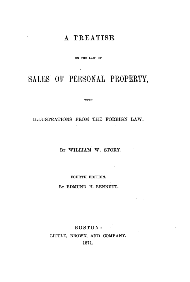 handle is hein.beal/zamh0001 and id is 1 raw text is: A TREATISE
ON THE LAW OF
SALES OF PERSONAL PROPERTY,
WITH
ILLUSTRATIONS FROM THE FOREIGN LAW.

By WILLIAM W. STORY.
FOURTH EDITION.
By EDMUND H. BENNETT.
BOSTON:
LITTLE, BROWN, AND COMPANY.
1871.



