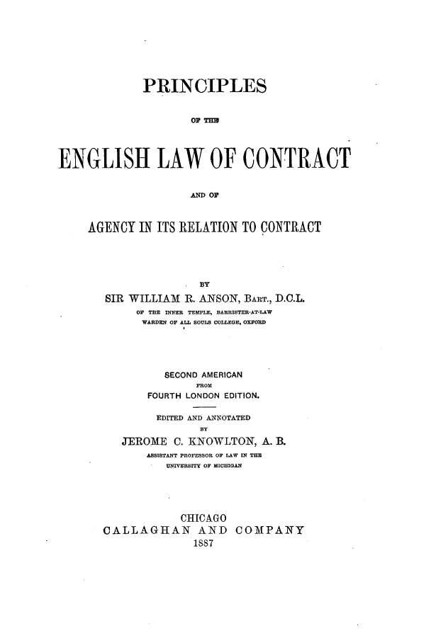 handle is hein.beal/zaml0001 and id is 1 raw text is: PRINCIPLES
OEW TO
ENGLISH LAW OF CONTRACT
AND OF

AGENCY IN ITS RELATION TO CONTRACT
SIR WILLIAM R. ANSON, BART., D.O.L.
OF THE INNER TEMPLE, BARRISTER-AT-LAW
WARDEN OF ALL SOULS COLLEGE, OXFORD

SECOND AMERICAN
FROM
FOURTH LONDON EDITION.
EDITED AND ANNOTATED

JEROME C. KNOWLTON, A. B.
ASSISTANT PROFESSOR OF LAW IN THE
UNIVERSITY OF MICHIGAN
CHICAGO
CALLAGHAN AND COMPANY
1887


