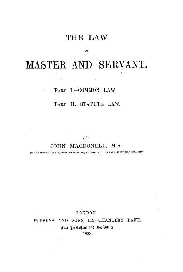 handle is hein.beal/zaok0001 and id is 1 raw text is: THE LAW
OF
MASTER AND SERVANT.

PART I.-COMMON LAW.
PART II.-STATUTE LAW.
JOHN MACDONELL, M.A.,
OF THE MIDDLE TEMPLE, BARRISTER-AT-LAW, AUTHOR OF  THE LAND QUESTION, ETC., ETC.

STEVENS AND
clate f

LONDON:
SONS, 119, CHANCERY LANE,
lublisbrs aib doohscllers.
1883.


