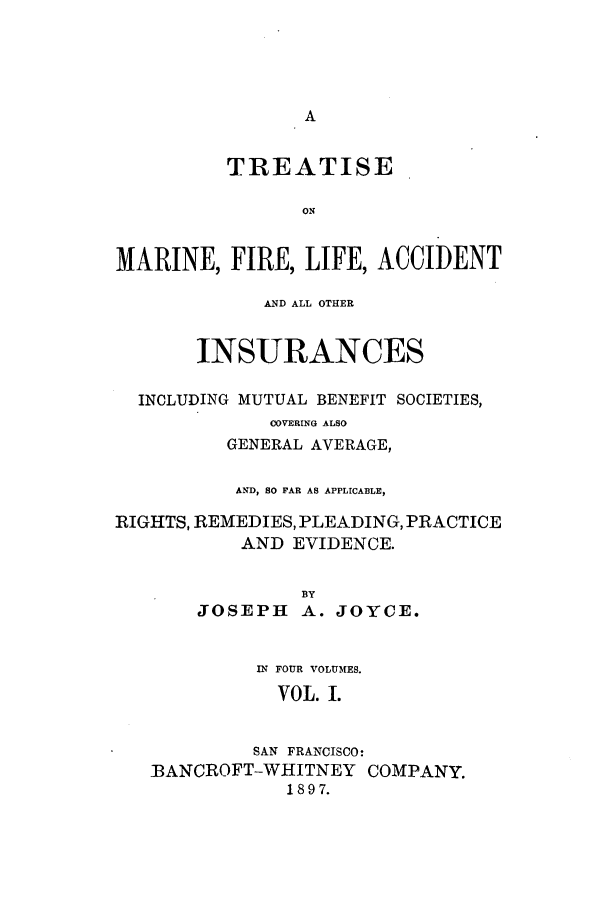 handle is hein.beal/zaox0001 and id is 1 raw text is: A

TREATISE
ON
MARINE, FIRE, LIFE, ACCIDENT
AND ALL OTHER
INSURANCES
INCLUDING MUTUAL BENEFIT SOCIETIES,
COVERING ALSO
GENERAL AVERAGE,
AND, 80 FAR AS APPLICABLE,
RIGHTS, REMEDIES, PLEADING, PRACTICE
AND EVIDENCE.
BY
JOSEPH A. JOYCE.
IN FOUR VOLUMES.
VOL. I.
SAN FRANCISCO:
BANCROFT-WHITNEY COMPANY.
1897.


