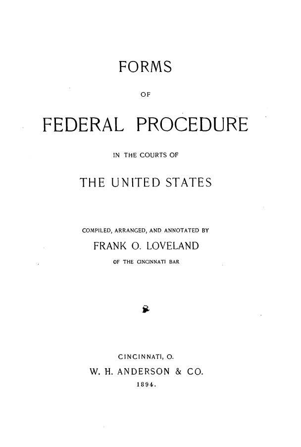 handle is hein.beal/zapg0001 and id is 1 raw text is: FORMS
OF
FEDERAL PROCEDURE

IN THE COURTS OF
THE UNITED STATES
COMPILED, ARRANGED, AND ANNOTATED BY
FRANK O.LOVELAND
OF THE CINCINNATI BAR
CINCINNATI, 0.
W. i. ANDERSON & CO.
1894.


