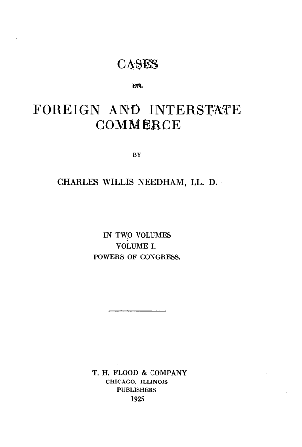 handle is hein.beal/zapn0001 and id is 1 raw text is: CASES

FOREIGN

AND INTERSTATE

COMMERCE
BY
CHARLES WILLIS NEEDHAM, LL. D.

IN TWO VOLUMES
VOLUME I.
POWERS OF CONGRESS.
T. H. FLOOD & COMPANY
CHICAGO, ILLINOIS
PUBLISHERS
1925


