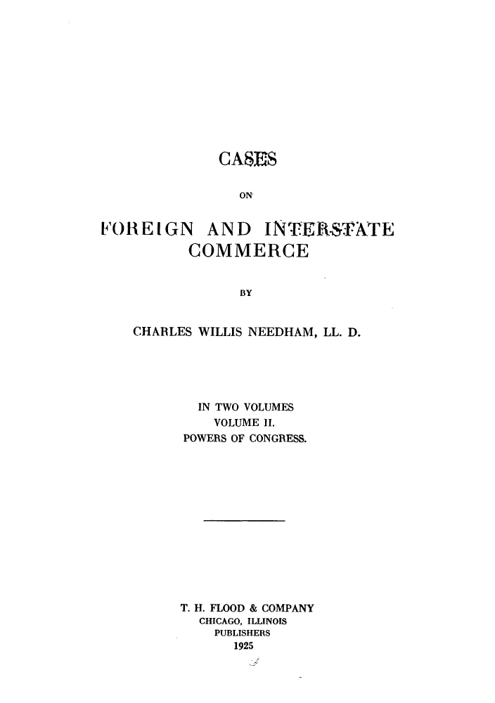 handle is hein.beal/zapn0002 and id is 1 raw text is: CASES
ON

FOREIGN

AND INTERSTATE

COMMERCE
BY
CHARLES WILLIS NEEDHAM, LL. D.

IN TWO VOLUMES
VOLUME 11.
POWERS OF CONGRESS.
T. H. FLOOD & COMPANY
CHICAGO, ILLINOIS
PUBLISHERS
1925


