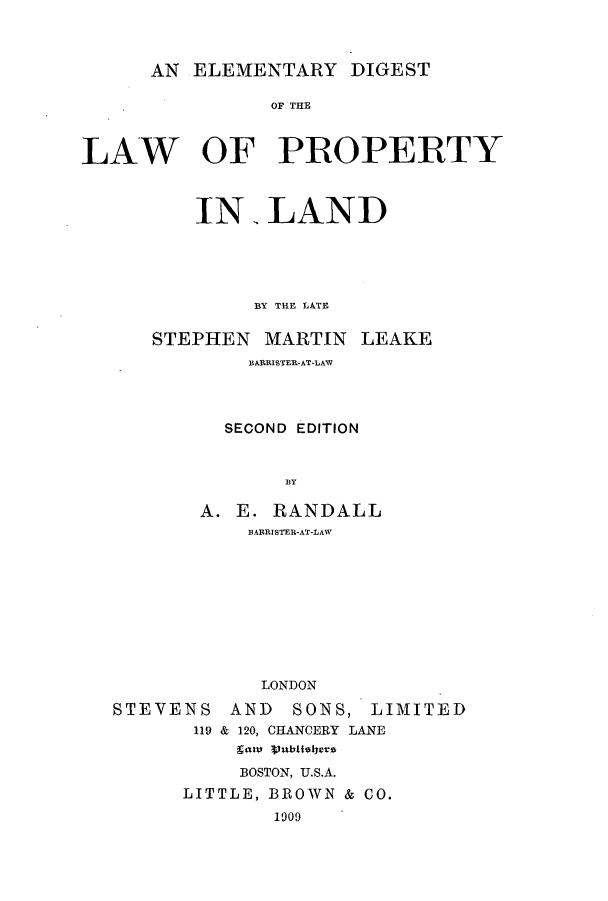 handle is hein.beal/zapp0001 and id is 1 raw text is: AN ELEMENTARY DIGEST

OF THE
LAW OF PROPERTY
IN LAND
BY THE LATE
STEPHEN MARTIN LEAKE
BAERISTER-AT-LAW
SECOND EDITION
BY
A. E. RANDALL
BARRISTER-AT-LAW
LONDON

STEVENS
119

AND SONS, LIMITED
& 120, CHANCERY LANE
gam ubielyers

BOSTON, U.S.A.
LITTLE, BROWN & CO.
1909


